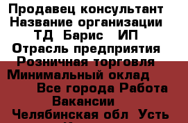 Продавец-консультант › Название организации ­ ТД "Барис", ИП › Отрасль предприятия ­ Розничная торговля › Минимальный оклад ­ 15 000 - Все города Работа » Вакансии   . Челябинская обл.,Усть-Катав г.